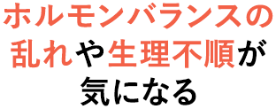 ホルモンバランスの 乱れや生理不順が 気になる