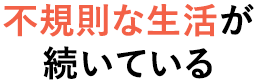 不規則な生活が 続いている